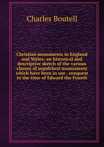 Обложка книги Christian monuments in England and Wales: an historical and descriptive sketch of the various classes of sepulchral monuments which have been in use . conquest to the time of Edward the Fourth, Charles Boutell