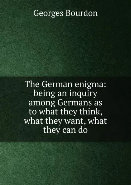 Обложка книги The German enigma: being an inquiry among Germans as to what they think, what they want, what they can do, Georges Bourdon