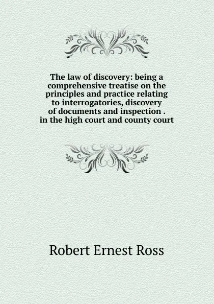 Обложка книги The law of discovery: being a comprehensive treatise on the principles and practice relating to interrogatories, discovery of documents and inspection . in the high court and county court, Robert Ernest Ross