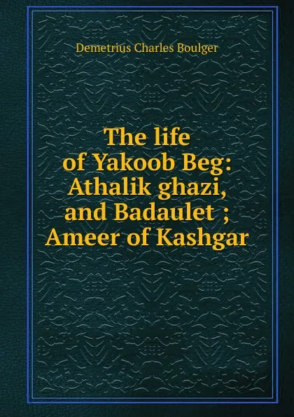 Обложка книги The life of Yakoob Beg: Athalik ghazi, and Badaulet ; Ameer of Kashgar, Demetrius Charles Boulger