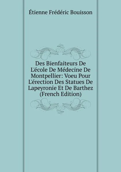 Обложка книги Des Bienfaiteurs De L.ecole De Medecine De Montpellier: Voeu Pour L.erection Des Statues De Lapeyronie Et De Barthez (French Edition), Étienne Frédéric Bouisson