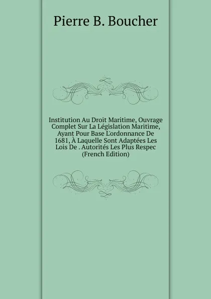 Обложка книги Institution Au Droit Maritime, Ouvrage Complet Sur La Legislation Maritime, Ayant Pour Base L.ordonnance De 1681, A Laquelle Sont Adaptees Les Lois De . Autorites Les Plus Respec (French Edition), Pierre B. Boucher