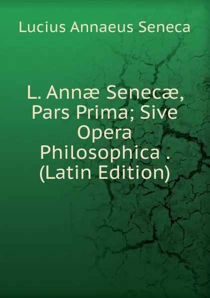 Обложка книги L. Annae Senecae, Pars Prima; Sive Opera Philosophica . (Latin Edition), Seneca the Younger