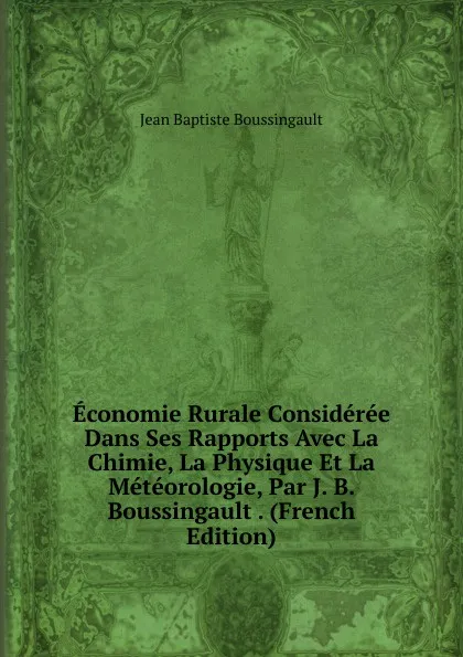 Обложка книги Economie Rurale Consideree Dans Ses Rapports Avec La Chimie, La Physique Et La Meteorologie, Par J. B. Boussingault . (French Edition), Jean Baptiste Boussingault