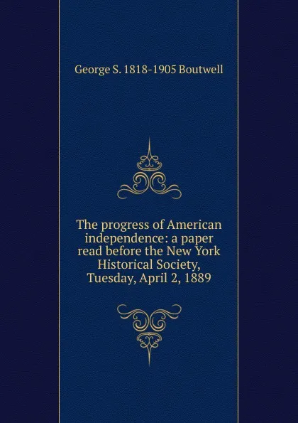 Обложка книги The progress of American independence: a paper read before the New York Historical Society, Tuesday, April 2, 1889, George S. 1818-1905 Boutwell