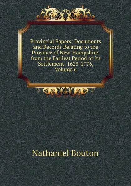 Обложка книги Provincial Papers: Documents and Records Relating to the Province of New-Hampshire, from the Earliest Period of Its Settlement: 1623-1776, Volume 6, Nathaniel Bouton