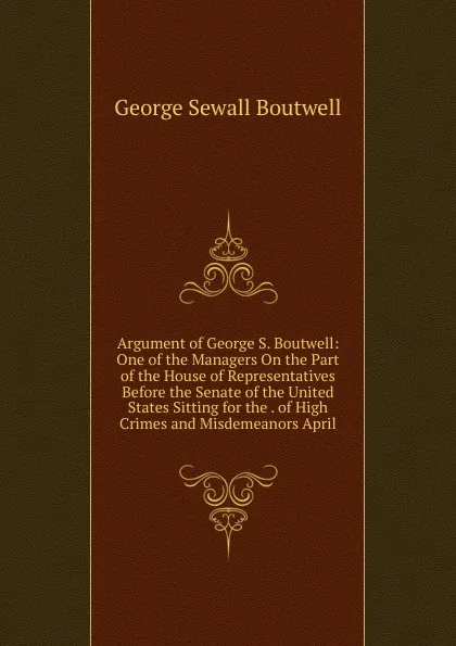 Обложка книги Argument of George S. Boutwell: One of the Managers On the Part of the House of Representatives Before the Senate of the United States Sitting for the . of High Crimes and Misdemeanors April, George Sewall Boutwell