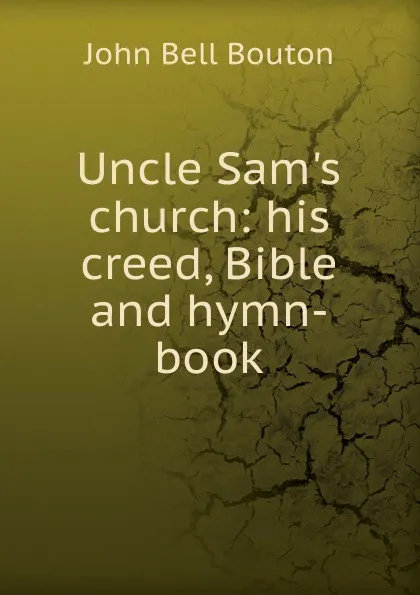 Обложка книги Uncle Sam.s church: his creed, Bible and hymn-book, John Bell Bouton