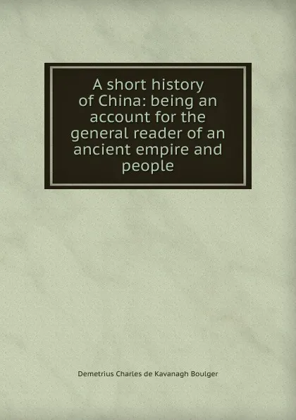 Обложка книги A short history of China: being an account for the general reader of an ancient empire and people, Demetrius Charles de Kavanagh Boulger