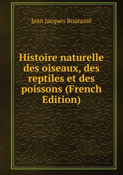 Обложка книги Histoire naturelle des oiseaux, des reptiles et des poissons (French Edition), Jean Jacques Bourassé