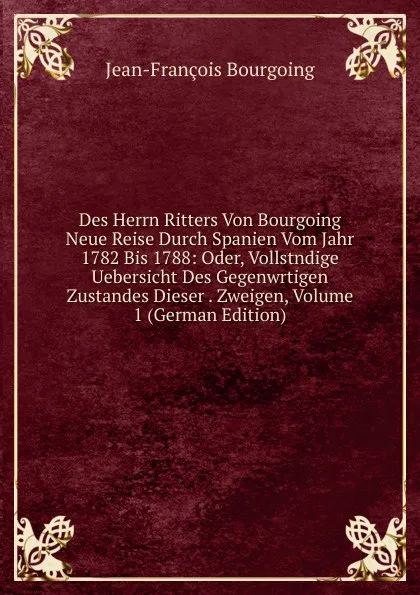 Обложка книги Des Herrn Ritters Von Bourgoing Neue Reise Durch Spanien Vom Jahr 1782 Bis 1788: Oder, Vollstndige Uebersicht Des Gegenwrtigen Zustandes Dieser . Zweigen, Volume 1 (German Edition), Jean-François Bourgoing