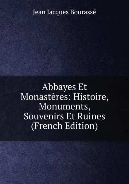 Обложка книги Abbayes Et Monasteres: Histoire, Monuments, Souvenirs Et Ruines (French Edition), Jean Jacques Bourassé