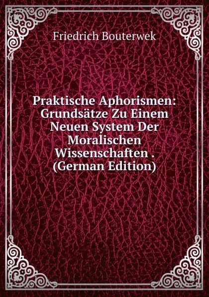 Обложка книги Praktische Aphorismen: Grundsatze Zu Einem Neuen System Der Moralischen Wissenschaften . (German Edition), Bouterwek Friedrich