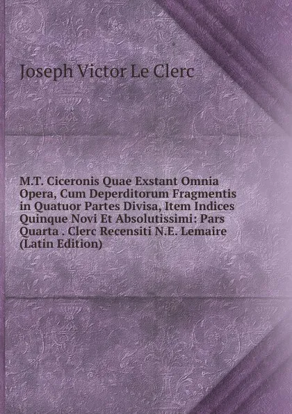 Обложка книги M.T. Ciceronis Quae Exstant Omnia Opera, Cum Deperditorum Fragmentis in Quatuor Partes Divisa, Item Indices Quinque Novi Et Absolutissimi: Pars Quarta . Clerc Recensiti N.E. Lemaire (Latin Edition), Joseph Victor le Clerc