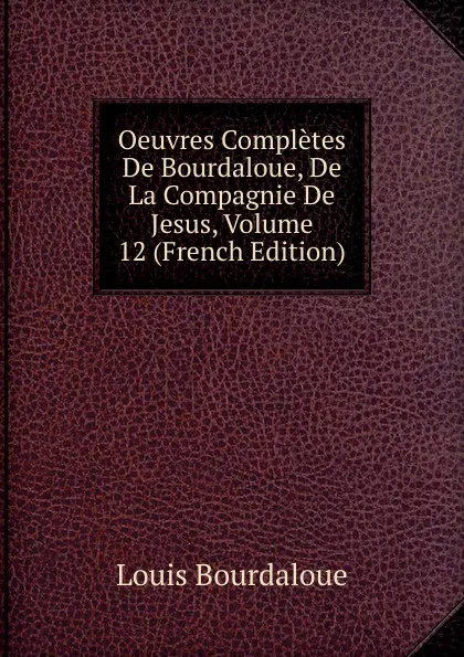 Обложка книги Oeuvres Completes De Bourdaloue, De La Compagnie De Jesus, Volume 12 (French Edition), Bourdaloue Louis