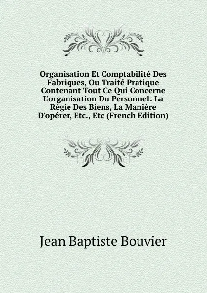 Обложка книги Organisation Et Comptabilite Des Fabriques, Ou Traite Pratique Contenant Tout Ce Qui Concerne L.organisation Du Personnel: La Regie Des Biens, La Maniere D.operer, Etc., Etc (French Edition), Jean Baptiste Bouvier