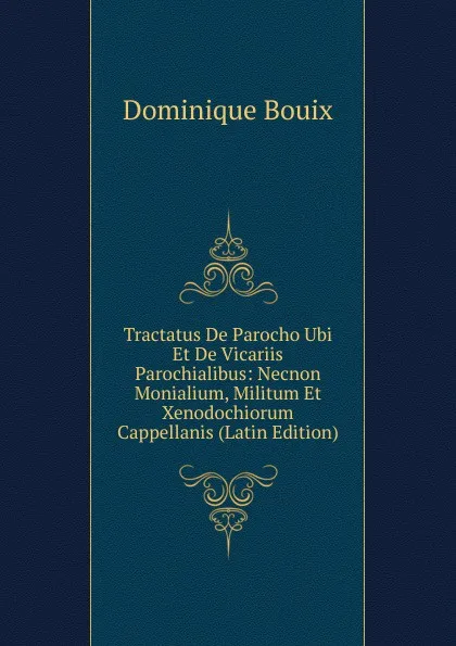 Обложка книги Tractatus De Parocho Ubi Et De Vicariis Parochialibus: Necnon Monialium, Militum Et Xenodochiorum Cappellanis (Latin Edition), Dominique Bouix