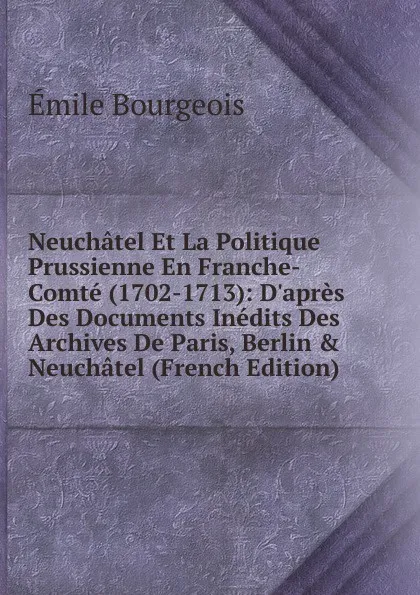 Обложка книги Neuchatel Et La Politique Prussienne En Franche-Comte (1702-1713): D.apres Des Documents Inedits Des Archives De Paris, Berlin . Neuchatel (French Edition), Emile Bourgeois