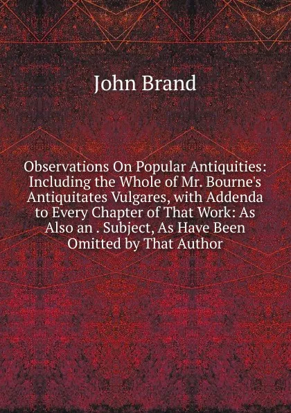 Обложка книги Observations On Popular Antiquities: Including the Whole of Mr. Bourne.s Antiquitates Vulgares, with Addenda to Every Chapter of That Work: As Also an . Subject, As Have Been Omitted by That Author, John Brand