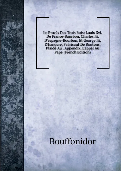 Обложка книги Le Proces Des Trois Rois: Louis Xvi. De France-Bourbon, Charles Iii. D.espagne-Bourbon, Et George Iii, D.hanovre, Fabricant De Boutons, Plaide Au . Appendix, L.appel Au Pape (French Edition), Bouffonidor