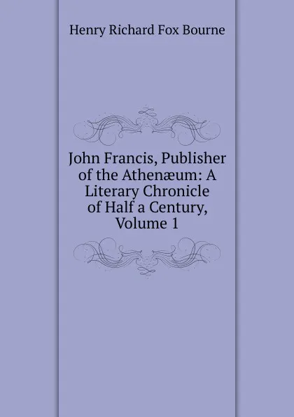 Обложка книги John Francis, Publisher of the Athenaeum: A Literary Chronicle of Half a Century, Volume 1, Henry Richard Fox Bourne