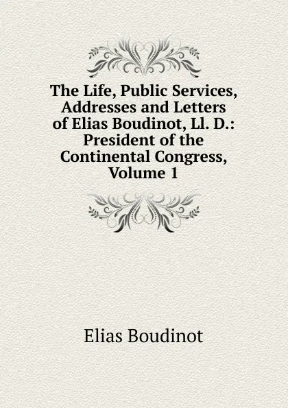 Обложка книги The Life, Public Services, Addresses and Letters of Elias Boudinot, Ll. D.: President of the Continental Congress, Volume 1, Elias Boudinot