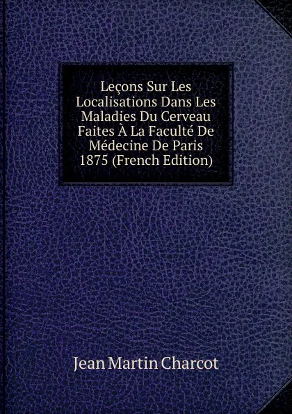 Обложка книги Lecons Sur Les Localisations Dans Les Maladies Du Cerveau Faites A La Faculte De Medecine De Paris 1875 (French Edition), Jean Martin Charcot