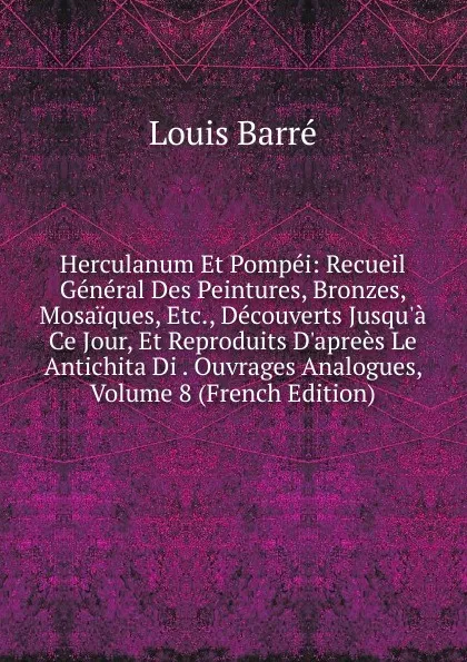 Обложка книги Herculanum Et Pompei: Recueil General Des Peintures, Bronzes, Mosaiques, Etc., Decouverts Jusqu.a Ce Jour, Et Reproduits D.aprees Le Antichita Di . Ouvrages Analogues, Volume 8 (French Edition), Louis Barré