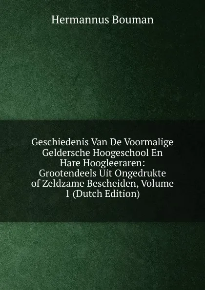 Обложка книги Geschiedenis Van De Voormalige Geldersche Hoogeschool En Hare Hoogleeraren: Grootendeels Uit Ongedrukte of Zeldzame Bescheiden, Volume 1 (Dutch Edition), Hermannus Bouman