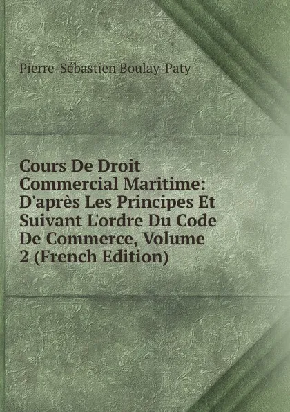 Обложка книги Cours De Droit Commercial Maritime: D.apres Les Principes Et Suivant L.ordre Du Code De Commerce, Volume 2 (French Edition), Pierre-Sébastien Boulay-Paty