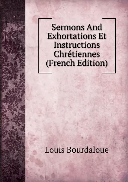 Обложка книги Sermons And Exhortations Et Instructions Chretiennes (French Edition), Bourdaloue Louis