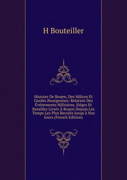 Обложка книги Histoire De Rouen, Des Milices Et Gardes Bourgeoises: Relation Des Evenements Militaires, Sieges Et Batailles Livres A Rouen Depuis Les Temps Les Plus Recules Jusqu.a Nos Jours (French Edition), H Bouteiller