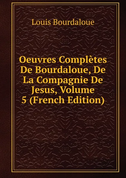 Обложка книги Oeuvres Completes De Bourdaloue, De La Compagnie De Jesus, Volume 5 (French Edition), Bourdaloue Louis