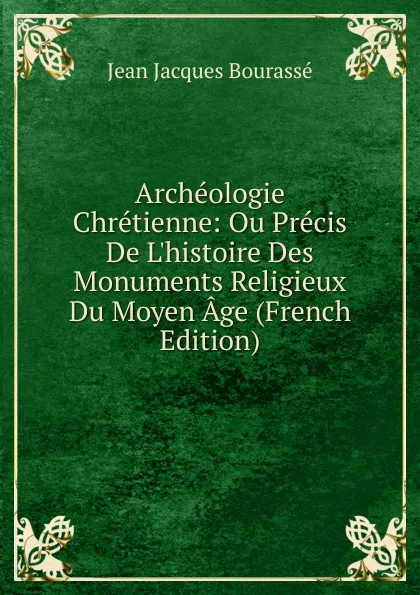 Обложка книги Archeologie Chretienne: Ou Precis De L.histoire Des Monuments Religieux Du Moyen Age (French Edition), Jean Jacques Bourassé