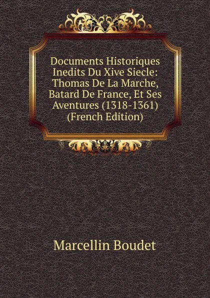 Обложка книги Documents Historiques Inedits Du Xive Siecle: Thomas De La Marche, Batard De France, Et Ses Aventures (1318-1361) (French Edition), Marcellin Boudet