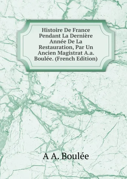 Обложка книги Histoire De France Pendant La Derniere Annee De La Restauration, Par Un Ancien Magistrat A.a. Boulee. (French Edition), A A. Boulée
