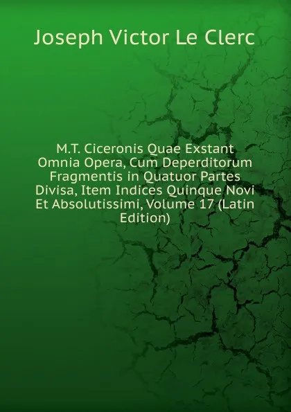 Обложка книги M.T. Ciceronis Quae Exstant Omnia Opera, Cum Deperditorum Fragmentis in Quatuor Partes Divisa, Item Indices Quinque Novi Et Absolutissimi, Volume 17 (Latin Edition), Joseph Victor le Clerc