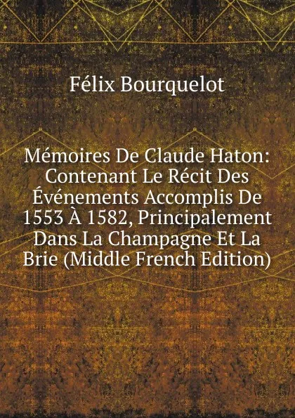 Обложка книги Memoires De Claude Haton: Contenant Le Recit Des Evenements Accomplis De 1553 A 1582, Principalement Dans La Champagne Et La Brie (Middle French Edition), Félix Bourquelot