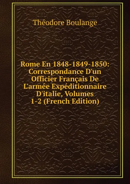 Обложка книги Rome En 1848-1849-1850: Correspondance D.un Officier Francais De L.armee Expeditionnaire D.italie, Volumes 1-2 (French Edition), Théodore Boulange