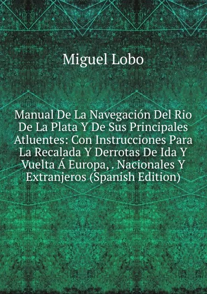 Обложка книги Manual De La Navegacion Del Rio De La Plata Y De Sus Principales Atluentes: Con Instrucciones Para La Recalada Y Derrotas De Ida Y Vuelta A Europa, . Nacionales Y Extranjeros (Spanish Edition), Miguel Lobo