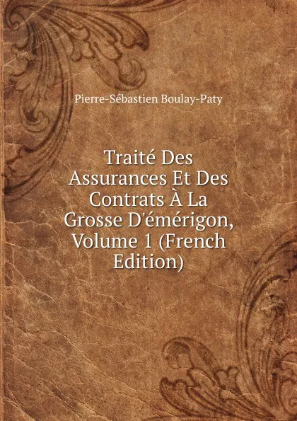 Обложка книги Traite Des Assurances Et Des Contrats A La Grosse D.emerigon, Volume 1 (French Edition), Pierre-Sébastien Boulay-Paty