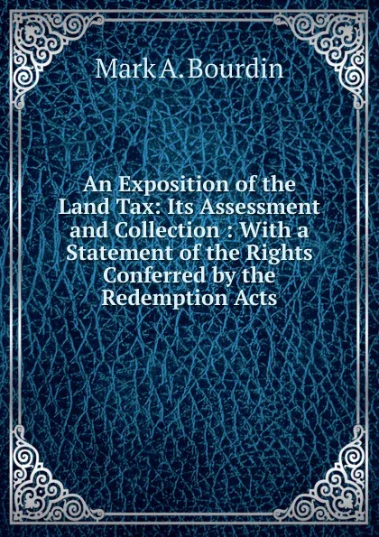 Обложка книги An Exposition of the Land Tax: Its Assessment and Collection : With a Statement of the Rights Conferred by the Redemption Acts, Mark A. Bourdin