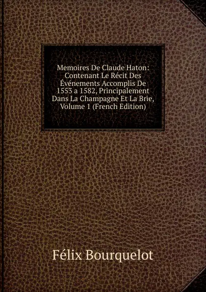 Обложка книги Memoires De Claude Haton: Contenant Le Recit Des Evenements Accomplis De 1553 a 1582, Principalement Dans La Champagne Et La Brie, Volume 1 (French Edition), Félix Bourquelot