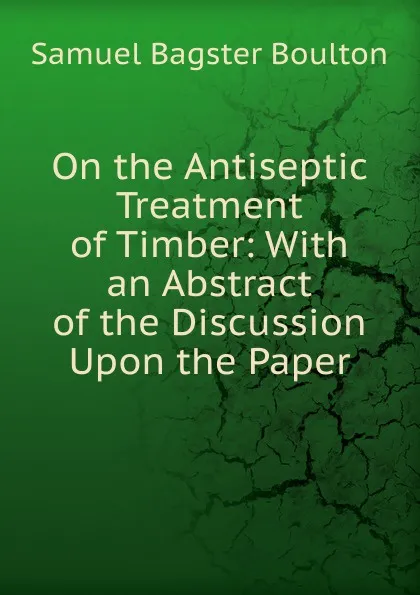 Обложка книги On the Antiseptic Treatment of Timber: With an Abstract of the Discussion Upon the Paper, Samuel Bagster Boulton