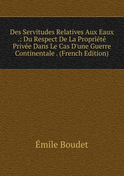 Обложка книги Des Servitudes Relatives Aux Eaux .: Du Respect De La Propriete Privee Dans Le Cas D.une Guerre Continentale . (French Edition), Émile Boudet