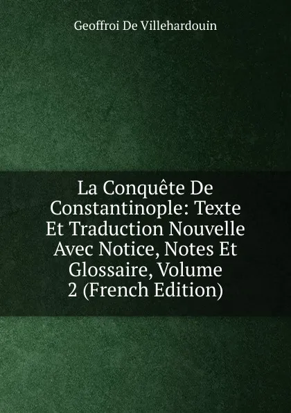 Обложка книги La Conquete De Constantinople: Texte Et Traduction Nouvelle Avec Notice, Notes Et Glossaire, Volume 2 (French Edition), Geoffroi de Villehardouin