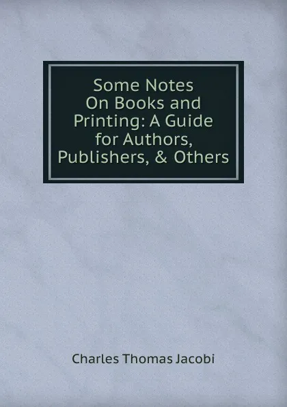 Обложка книги Some Notes On Books and Printing: A Guide for Authors, Publishers, . Others, Charles Thomas Jacobi