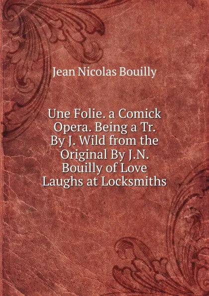 Обложка книги Une Folie. a Comick Opera. Being a Tr. By J. Wild from the Original By J.N. Bouilly of Love Laughs at Locksmiths, Jean Nicolas Bouilly