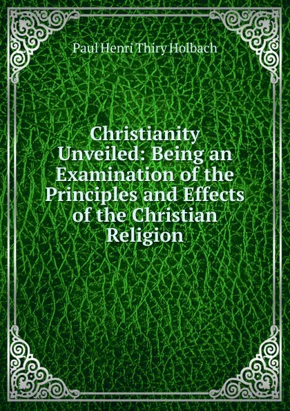 Обложка книги Christianity Unveiled: Being an Examination of the Principles and Effects of the Christian Religion, Paul Henri Thiry Holbach