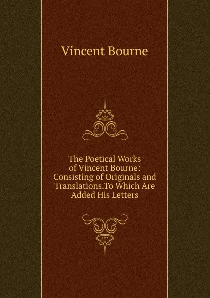 Обложка книги The Poetical Works of Vincent Bourne: Consisting of Originals and Translations.To Which Are Added His Letters, Vincent Bourne